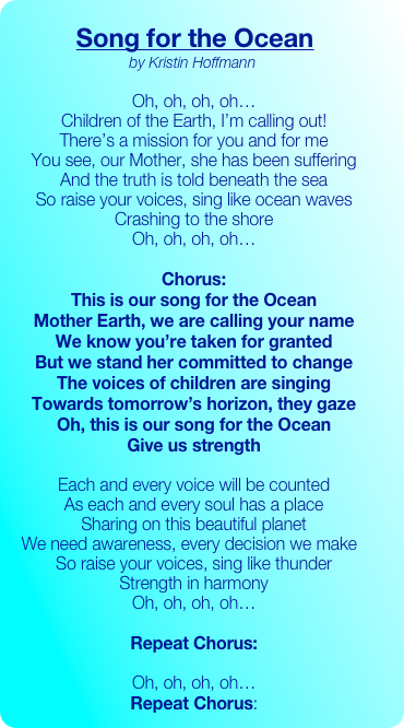 
       Song for the Ocean
     by Kristin Hoffmann

     Oh, oh, oh, oh…
     Children of the Earth, I’m calling out!
     There’s a mission for you and for me
     You see, our Mother, she has been suffering
     And the truth is told beneath the sea
     So raise your voices, sing like ocean waves
     Crashing to the shore
     Oh, oh, oh, oh…

     Chorus:
     This is our song for the Ocean 
     Mother Earth, we are calling your name
     We know you’re taken for granted
     But we stand her committed to change
     The voices of children are singing
     Towards tomorrow’s horizon, they gaze
     Oh, this is our song for the Ocean
     Give us strength

     Each and every voice will be counted
     As each and every soul has a place
     Sharing on this beautiful planet
   We need awareness, every decision we make
     So raise your voices, sing like thunder
     Strength in harmony
     Oh, oh, oh, oh…

     Repeat Chorus:

     Oh, oh, oh, oh…
     Repeat Chorus: