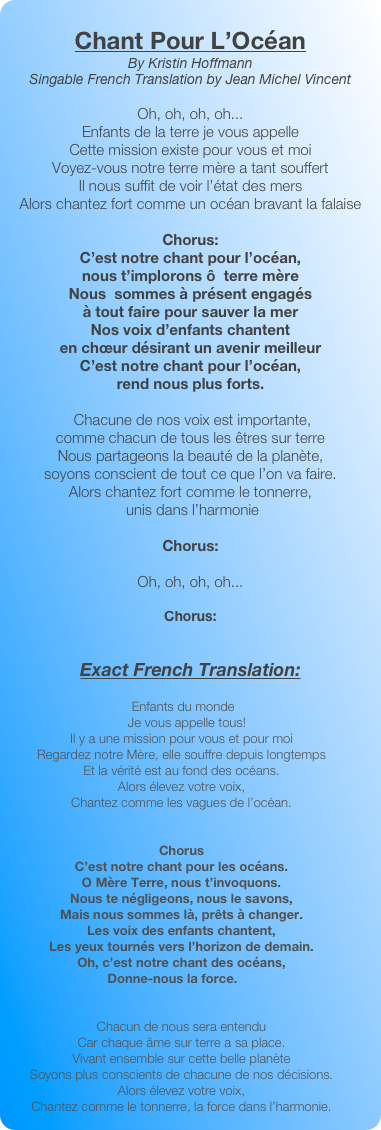 
Chant Pour L’Océan
By Kristin Hoffmann
Singable French Translation by Jean Michel Vincent

Oh, oh, oh, oh...
Enfants de la terre je vous appelleCette mission existe pour vous et moiVoyez-vous notre terre mère a tant souffertIl nous suffit de voir l’état des mersAlors chantez fort comme un océan bravant la falaiseChorus:C’est notre chant pour l’océan, 
nous t’implorons ô  terre mèreNous  sommes à présent engagés 
à tout faire pour sauver la merNos voix d’enfants chantent 
en chœur désirant un avenir meilleurC’est notre chant pour l’océan, 
rend nous plus forts. Chacune de nos voix est importante, 
comme chacun de tous les êtres sur terreNous partageons la beauté de la planète, 
soyons conscient de tout ce que l’on va faire.Alors chantez fort comme le tonnerre,
 unis dans l’harmonie
Chorus:

Oh, oh, oh, oh...

Chorus:


Exact French Translation:
        
      Enfants du monde
        Je vous appelle tous!
     Il y a une mission pour vous et pour moi
     Regardez notre Mère, elle souffre depuis longtemps
     Et la vérité est au fond des océans.
     Alors élevez votre voix,
     Chantez comme les vagues de l’océan.


     Chorus
     C’est notre chant pour les océans.
     O Mère Terre, nous t’invoquons.
     Nous te négligeons, nous le savons,
     Mais nous sommes là, prêts à changer.
     Les voix des enfants chantent,
     Les yeux tournés vers l’horizon de demain.
     Oh, c’est notre chant des océans,
Donne-nous la force.


     Chacun de nous sera entendu
     Car chaque âme sur terre a sa place.
     Vivant ensemble sur cette belle planète
     Soyons plus conscients de chacune de nos décisions.
     Alors élevez votre voix,
     Chantez comme le tonnerre, la force dans l’harmonie.



